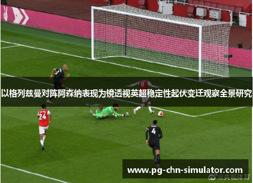 以格列兹曼对阵阿森纳表现为镜透视英超稳定性起伏变迁观察全景研究