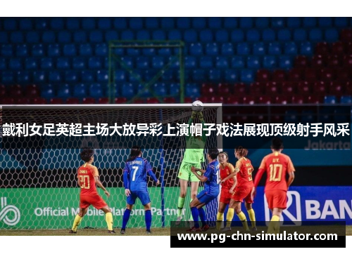 戴利女足英超主场大放异彩上演帽子戏法展现顶级射手风采 戴利女足英超主场大放异彩上演帽子戏法展现顶级射手风采