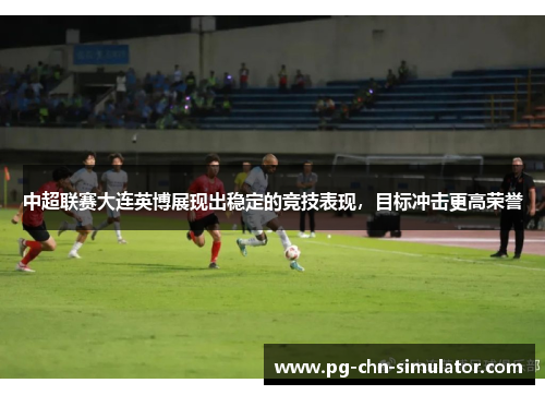中超联赛大连英博展现出稳定的竞技表现,目标冲击更高荣誉 中超联赛大连英博展现出稳定的竞技表现,目标冲击更高荣誉