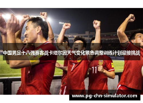 中国男足十八强赛客战卡塔尔因天气变化紧急调整训练计划迎接挑战 中国男足十八强赛客战卡塔尔因天气变化紧急调整训练计划迎接挑战
