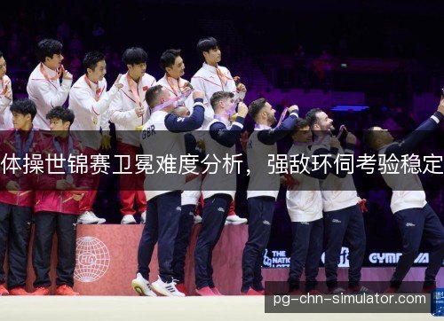 体操世锦赛卫冕难度分析,强敌环伺考验稳定 体操世锦赛卫冕难度分析,强敌环伺考验稳定